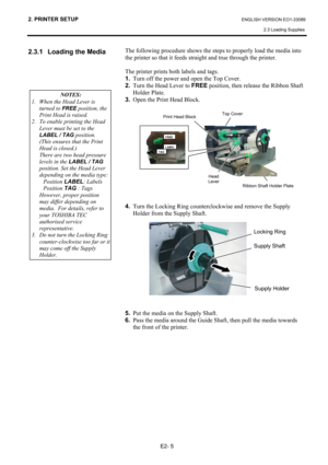 Page 19
2. PRINTER SETUP ENGLISH VERSION EO1-33089 2.3 Loading Supplies
 
E2- 5 
2.3.1  Loading the Media 
 
 
 
 
 
 
 
 
 
 
 
  The following procedure shows the step
s to properly load the media into 
the printer so that it feeds straight and true through the printer. 
 
The printer prints both labels and tags. 
1.   Turn off the power and open the Top Cover. 
2.   Turn the Head Lever to  FREE position, then release the Ribbon Shaft 
Holder Plate.  
3.   Open the Print Head Block....