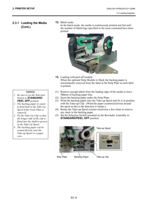 Page 22
2. PRINTER SETUP ENGLISH VERSION EO1-33089 2.3 Loading Supplies
 
E2- 8 
2.3.1  Loading the Media  (Cont.) 
  12.
 Batch mode  
In the batch mode, the media is  continuously printed and fed until 
the number of labels/tags specified in the issue command have been 
printed.  
 
 
  
 
 
 
 
 
 
 
 
 
13.  Loading with peel off module
 
When the optional Strip Module is fitted, the backing paper is 
automatically removed from the label at the Strip Plate as each label 
is printed.  
 
(1)  Remove enough...