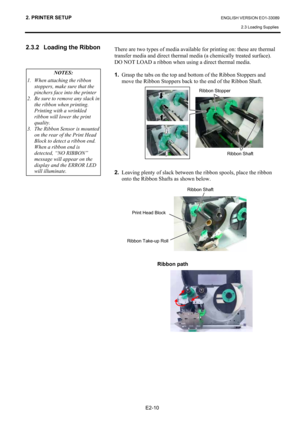 Page 24
2. PRINTER SETUP ENGLISH VERSION EO1-33089 2.3 Loading Supplies
 
E2-10 
2.3.2  Loading the Ribbon  
 
 
  There are two types of media available for printing on: these are thermal 
transfer media and direct thermal media (a chemically treated surface).  
DO NOT LOAD a ribbon when using a direct thermal media. 
 
1.
  Grasp the tabs on the top and bottom of the Ribbon Stoppers and 
move the Ribbon Stoppers back to the end of the Ribbon Shaft.   
 
 
 
 
 
 
 
 
 
 
 
 
 
 
2.   Leaving plenty of slack...