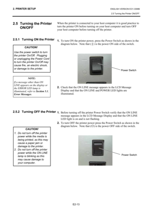 Page 27
2. PRINTER SETUP ENGLISH VERSION EO1-33089 2.5 Turning the Printer ON/OFF
 
E2-13 
2.5  Turning the Printer  ON/OFF
 
 
 
2.5.1  Turning ON the Printer  
 
 
 
 
 
 
 
 
 
 
 
 
 
 
 
 
 
 
 
 
 
 
2.5.2  Turning OFF the Printer 
 
 
 
 
 
 
  When the printer is connected to your host computer it is good practice to 
turn the printer ON before turning on your host computer and turn OFF 
your host computer before turning off the printer. 
 
 
1.
  To turn ON the printer power, press the Power Switch as...