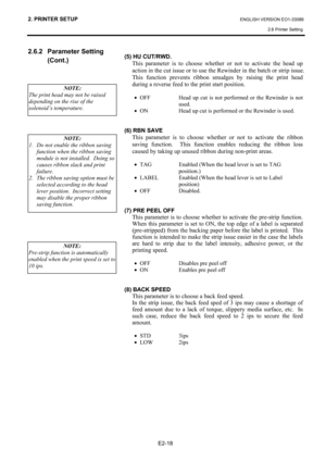 Page 32
2. PRINTER SETUP ENGLISH VERSION EO1-33089 2.6 Printer Setting
 
E2-18 
2.6.2 Parameter Setting  (Cont.) 
 
 
 
  
 
(5) HU CUT/RWD. 
  This parameter is to choose whether or not to activate the head up action in the cut issue or to use the Re winder in the batch or strip issue.  
This function prevents ribbon smudges by raising the print head 
during a reverse feed to the print start position.  
  •  OFF  Head up cut is not performed or the Rewinder is not 
used. 
•  ON  Head up cut is performed or the...