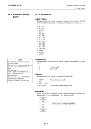 Page 33
2. PRINTER SETUP ENGLISH VERSION EO1-33089 2.6 Printer Setting
 
E2-19 
2.6.2 Parameter Setting  (Cont.) 
 
 
 
 
 
 
 
 
 
 
 
 
 
 
 
 
 
 
  2.6.2.2  Software Set 
 
(1) FONT CODE 
This parameter is to choose a character
 code used for printing.  Printed 
characters differ depending on the chosen character code and font.  
 
•  PC-850 
•  PC-852 
•  PC-857 
•  PC-8 
•  PC-851 
•  PC-855 
•  PC-1250 
•  PC-1251 
•  PC-1252 
•  PC-1253 
•  PC-1254 
•  PC-1257 
•  LATIN9 
•  Arabic 
•  PC-866 
•  UTF-8...