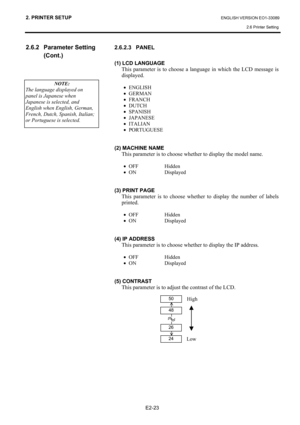 Page 37
2. PRINTER SETUP ENGLISH VERSION EO1-33089 2.6 Printer Setting
 
E2-23 
2.6.2 Parameter Setting  (Cont.) 
 
 
 
  2.6.2.3 PANEL 
 
(1)
 LCD LANGUAGE 
  This parameter is to choose a language in which the LCD message is 
displayed. 
 
• ENGLISH 
•  GERMAN 
•  FRANCH 
•  DUTCH 
•  SPANISH 
•  JAPANESE 
•  ITALIAN 
•  PORTUGUESE 
 
 
(2) MACHINE NAME 
  This parameter is to choose whether to display the model name. 
  • OFF Hidden 
•  ON Displayed 
 
 
(3) PRINT PAGE 
  This parameter is to choose whethe r...