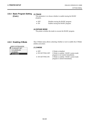 Page 39
2. PRINTER SETUP ENGLISH VERSION EO1-33089 2.6 Printer Setting
 
E2-25 
2.6.4  Basic Program Setting  
 (Cont.) 
 
 
 
 
 
 
 
 
 
 
2.6.5  Enabling Z-Mode  
 
 
 
 
 
 
 
 
 
 
(3) TRACE  This parameter is to choose whether to enable tracing the BASIC 
program. 
 
• OFF  Disables tracing the BASIC program. 
•  ON  Enables tracing the BASIC program.  
 
 
(4) EXPAND MODE 
The printer switches the mode to execute the BASIC program. 
 
 
 
 
The Z-Mode menu allows selecting whether or not to enable the...