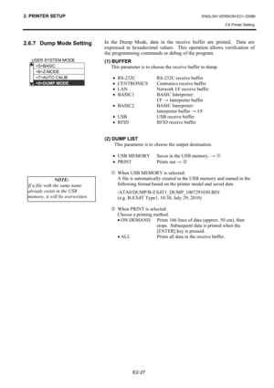 Page 41
2. PRINTER SETUP ENGLISH VERSION EO1-33089 2.6 Printer Setting
 
E2-27 
2.6.7  Dump Mode Setting 
 
 
 
 
 
 
 
  In the Dump Mode, data in the receive buffer are printed.  Data are 
expressed in hexadecimal values.  Th
is operation allows verification of 
the programming commands or debug of the program.  
(1) BUFFER 
This parameter is to choose the receive buffer to dump.  
  • RS-232C  RS-232C receive buffer 
•  CENTRONICS  Centronics receive buffer 
•  LAN  Network I/F receive buffer 
•  BASIC1...