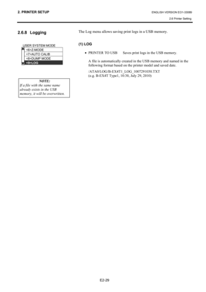 Page 43
2. PRINTER SETUP ENGLISH VERSION EO1-33089 2.6 Printer Setting
 
E2-29 
2.6.8 Logging 
 
 
 
 
 
 The Log menu allows saving print logs in a USB memory. 
 
(1) LOG 
 
•  PRINTER TO USB  Saves print logs in the USB memory. 
 
  A file is automatically created in the USB memory and named in the following format based on the printer model and saved date. 
 /ATA0/LOG/B-EX4T1_LOG_1007291030.TXT 
  (e.g. B-EX4T Type1, 10:30, July 29, 2010)  
 
 
 
 
USER SYSTEM MODE   
Z-MODE 
AUTO CALIB 
DUMP MODE 
LOG...