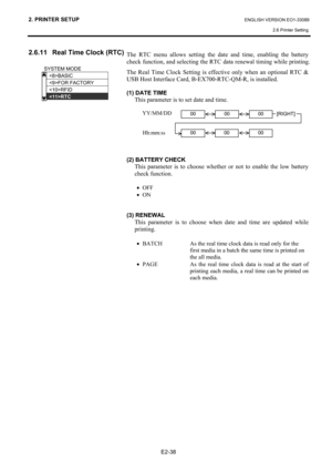 Page 52
2. PRINTER SETUP ENGLISH VERSION EO1-33089 2.6 Printer Setting
 
E2-38 
2.6.11  Real Time Clock (RTC) 
 
 
 
 
 
 
 
 
 
 
 
 
 
 
 
 
 
 
 
 
 
  The RTC menu allows setting the date and time, enabling the battery 
check function, and selecting the RTC 
data renewal timing while printing. 
The Real Time Clock Setting is e ffective only when an optional RTC & 
USB Host Interface Card, B-EX700-RTC-QM-R, is installed.  
 
(1) DATE TIME 
This parameter is to set date and time.  
 
 YY/MM/DD 
 
 
 Hh:mm:ss...