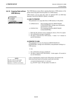Page 53
2. PRINTER SETUP ENGLISH VERSION EO1-33089 2.6 Printer Setting
 
E2-39 
2.6.12  Copying Data to/from  USB Memory 
 
 
 
 
 
 
 
 
 
 
 
 
 
 
 
 
 
 
The USB Memory menu allows copying data from a USB memory to the 
printer and saving data from the printer to a USB memory. 
USB memory can be used only wh en an optional RTC & USB Host 
Interface Card, B-EX700-RTC-QM-R, is installed.  
 
(1) USB TO PRINTER 
This parameter is to copy data from a USB memory to the printer.   
 
•  COPIED DATA  Data...