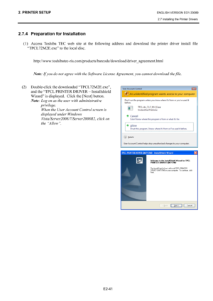 Page 55
2. PRINTER SETUP ENGLISH VERSION EO1-33089 
2.7 Installing the Printer Drivers
 
 
E2-41 
2.7.4   Preparation for Installation 
(1)  Access Toshiba TEC web site at the following addr ess and download the printer driver install file 
“TPCL72M2E.exe” to the local disc. 
 
http://www.toshibatec-ris.com/products/barcode/download/driver_agreement.html 
 
Note : If you do not agree with the Software License Agreement, you cannot download the file. 
 
(2)  Double-click the downloaded “TPCL72M2E.exe”,  and the...