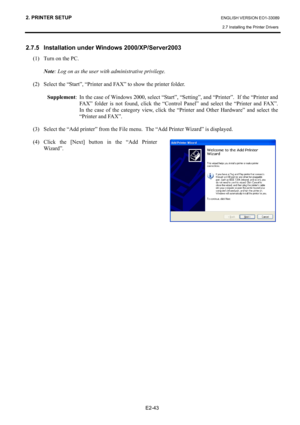 Page 57
2. PRINTER SETUP ENGLISH VERSION EO1-33089 
2.7 Installing the Printer Drivers
 
 
E2-43 
2.7.5   Installation under Windows 2000/XP/Server2003 
(1)  Turn on the PC.  
 Note : Log on as the user with administrative privilege.   
 
(2)  Select the “Start”, “Printer and FAX” to show the printer folder. 
 
 Supplement :  In the case of Windows 2000, select “Start”, “Setting”, and “Printer”.  If the “Printer and 
FAX” folder is not found, click the “Control  Panel” and select the “Printer and FAX”.  
In the...