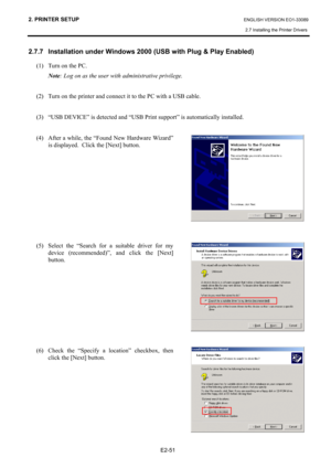 Page 65
2. PRINTER SETUP ENGLISH VERSION EO1-33089 
2.7 Installing the Printer Drivers
 
 
E2-51 
2.7.7  Installation under Windows 2000 (USB with Plug & Play Enabled) 
(1)  Turn on the PC.   Note : Log on as the user with administrative privilege. 
   
(2)  Turn on the printer and connect it to the PC with a USB cable.  
 
(3)  “USB DEVICE” is detected and “USB Pr int support” is automatically installed.  
 
(4)  After a while, the “Found New Hardware Wizard”  is displayed.  Click the [Next] button....