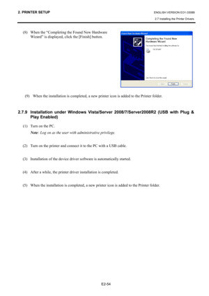 Page 68
2. PRINTER SETUP ENGLISH VERSION EO1-33089 
2.7 Installing the Printer Drivers
 
 
E2-54 
(8)  When the “Completing the Found New Hardware  
  Wizard” is displayed, click the [Finish] button.  
 
 
 
 
 
 
 
(9)  When the installation is completed, a new  printer icon is added to the Printer folder.  
   
2.7.9  Installation under Windows Vista/Server 2008/7/Server2008R2 (USB with Plug & 
Play Enabled) 
(1)  Turn on the PC.  
Note : Log on as the user with administrative privilege.   
 
(2)  Turn on the...