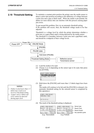 Page 81
2.PRINTER SETUP ENGLISH VERSION EO1-33089 2.10 Threshold Setting
 
E2-67  
2.10 Threshold Setting 
 
 
 
 
 
 
 
 
 
 
 
 
 
 
 
 
 
 
To maintain a constant print position  the printer uses the media sensor to 
detect a print start position according to the difference of voltage between 
a print area and a gap or black mark.  When the media is pre-printed, the 
darker (or more dense) inks can inte rfere with this process causing paper 
jam errors. 
To get around this problem, first, try an automatic...