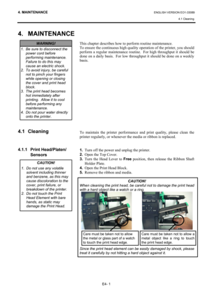 Page 90
4. MAINTENANCE ENGLISH VERSION EO1-33089 4.1 Cleaning
 
E4- 1 
4. MAINTENANCE
 
 
 
 
 
 
 
 
 
 
 
 
 
4.1 Cleaning 
 
 
 
4.1.1 Print Head/Platen/
 Sensors 
 
 
 
 
 
 
 
 
 
 
This chapter describes how to pe rform routine maintenance.  
To ensure the continuous high qualit y operation of the printer, you should 
perform a regular maintenance routine.  For high throughput it should be 
done on a daily basis.  For low throughput it should be done on a weekly 
basis. 
 
 
 
 
 
 
 
 
 
 
 
 
 
 
 
 
To...