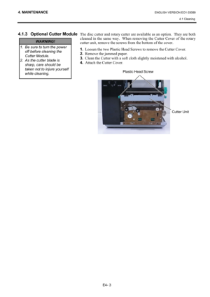 Page 92
4. MAINTENANCE ENGLISH VERSION EO1-33089 4.1 Cleaning
 
E4- 3 
4.1.3  Optional Cutter Module 
 
 
 
 
 
 
 
 
 
 
 
 
 
 
 
 
 
 
 
 
 
 
 
 
 
 
 
  The disc cutter and rotary cutter are available as an option.  They are both 
cleaned in the same way.  When re
moving the Cutter Cover of the rotary 
cutter unit, remove the screws from the bottom of the cover.  
1.   Loosen the two Plastic Head Scre ws to remove the Cutter Cover. 
2.   Remove the jammed paper. 
3.   Clean the Cutter with a soft cloth...