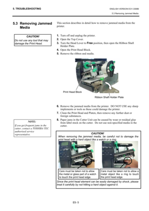 Page 97
5. TROUBLESHOOTING ENGLISH VERSION EO1-33089 5.3 Removing Jammed Media 
E5- 5 
5.3 Removing Jammed  Media  
 
 
 
 
 
 
 
 
 
 
 
 
 
 
 
 
 
 
 
 This section describes in detail how to remove jammed media from the 
printer.  
 
 
1.   Turn off and unplug the printer. 
2.   Open the Top Cover. 
3.   Turn the Head Lever to  Free position, then open the Ribbon Shaft 
Holder Plate. 
4.   Open the Print Head Block.  
5.   Remove the ribbon and media. 
 
 
 
 
 
 
 
 
 
 
 
 
 
6.   Remove the jammed media...