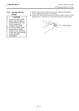 Page 14
2. PRINTER SETUP ENGLISH VERSION EO1-33087 
2.4 Connecting the Cables to the Printer
 
E2- 3 
2.3.2  Turning OFF the   Printer
 
 
 
 
 
 
 
 
 
 
 
 
 
 
  1.
  Before turning off the printer power switch verify that the Indicator  
  Lamp is illuminated in green, not flashing. 
2.  To turn OFF the printer power press the power switch as shown in the 
diagram below.  Note that (  { ) is the power OFF side of the switch. 
   
 
 
 
 
 
 
   
CAUTION! 
1.  Do not turn off the printer  power while the...