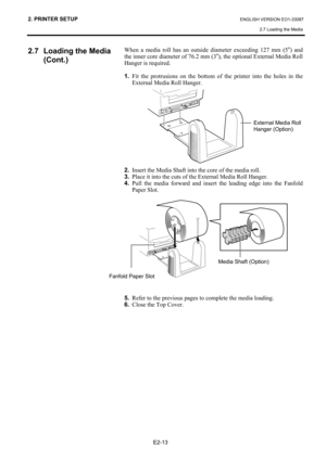 Page 24
2. PRINTER SETUP ENGLISH VERSION EO1-33087 2.7 Loading the Media
 
E2-13 
2.7  Loading the Media  (Cont.) 
 
 
 
 
 
 
 
 
 
 
 
 
 
 
 
 
 
 
 
 
 
 
 
 
 
 
 
 
 
 
 
 
 
 
 
 
 
 
 
 
  When a media roll has an outside diameter exceeding 127 mm (5
”) and 
the inner core diameter of 76.2 mm (3 ”), the optional External Media Roll 
Hanger is required. 
 
1.   Fit the protrusions on the bottom of the printer into the holes in the 
External Media Roll Hanger.  
   
2.   Insert the Media Shaft into the...