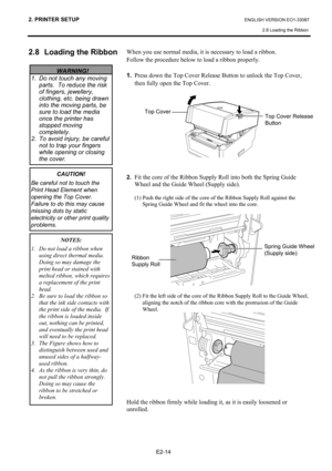 Page 25
2. PRINTER SETUP ENGLISH VERSION EO1-33087 2.8 Loading the Ribbon
 
E2-14 
2.8  Loading the Ribbon 
 
 
 
 
 When you use normal media, it is necessary to load a ribbon. 
Follow the procedure below to load a ribbon properly.  
 
1.   Press down the Top Cover Release Button to unlock the Top Cover, 
then fully open the Top Cover. 
 
 
 
 
2.  Fit the core of the Ribbon Supply Roll into both the Spring Guide 
Wheel and the Guide Wheel (Supply side).  
 
  (1) Push the right side of the core of the Ribbon...