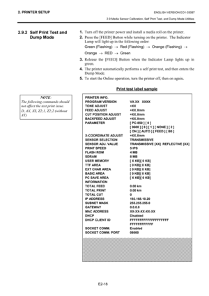 Page 29
2. PRINTER SETUP ENGLISH VERSION EO1-33087 
2.9 Media Sensor Calibration, Self Print Test, and Dump Mode Utilities
 
E2-18 
2.9.2  Self Print Test and  Dump Mode 
 
 
 
 
 
 
 
 
 
 
 
 
 
 
 
 
 
 
 
 
 
 
 
 
 
 
 
 
 1.   Turn off the printer power and install a media roll on the printer.  
2.
 Press the [FEED] Button while turning on the printer.  The Indicator 
Lamp will light up in the following order: 
Green (Flashing)   →  Red (Flashing)   →  Orange (Flashing)   →     
Orange   →  RED   →  Green...