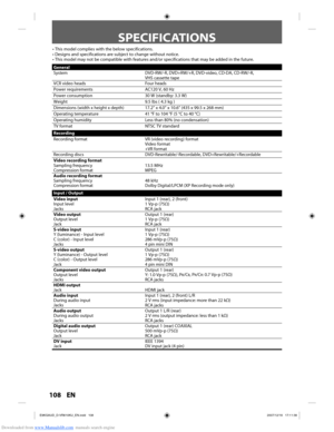 Page 108Downloaded from www.Manualslib.com manuals search engine 108 EN108 EN
SPECIFICATIONS
General
SystemDVD-RW/-R, DVD+RW/+R, DVD-video, CD-DA, CD-RW/-R, 
VHS cassette tape
VCR video heads Four heads
Power requirements AC120 V, 60 Hz
Power consumption 30 W (standby: 3.3 W)
Weight 9.5 lbs ( 4.3 kg )
Dimensions (width x height x depth) 17.2” x 4.0” x 10.6” (435 x 99.5 x 268 mm)
Operating temperature 41 °F to 104 °F (5 °C to 40 °C)
Operating humidity Less than 80% (no condensation)
TV format NTSC TV standard...