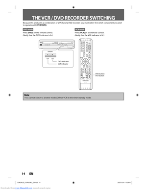 Page 14Downloaded from www.Manualslib.com manuals search engine 14 EN14 EN
Because this product is a combination of a VCR and a DVD recorder, you m\
ust select first which component you wish 
to operate with [VCR/DVD].
DVD mode
Press [DVD] on the remote control.
(Verify that the DVD indicator is lit.)
VCR mode
Press  [VCR] on the remote control.
(Verify that the VCR indicator is lit.)
Note
•  You cannot switch to another mode (DVD or VCR) in the timer-standby mo\
de.
THE VCR / DVD RECORDER SWITCHING
VCR button...