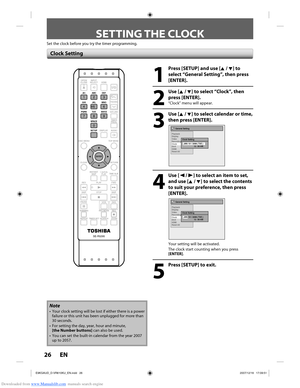 Page 26Downloaded from www.Manualslib.com manuals search engine 26 EN26 EN
SETTING THE CLOCK
Set the clock before you try the timer programming.
1
  Press [SETUP] and use [K / L] to select “General Setting”, then press 
[ENTER].
2
 Use [K / L] to select “Clock”, then press [ENTER].
“Clock” menu will appear.
3
 Use [K / L] to select calendar or time, then press [ENTER]. 
General Setting
Playback
Display
Video
Recording
Clock
DivX
HDMI
Reset All
Clock SettingJAN / 01 / 2008 ( TUE ) 12 : 00 AM
4
 Use [{ / B] to...