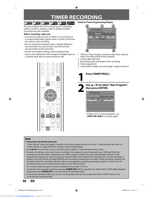 Page 38Downloaded from www.Manualslib.com manuals search engine 38 EN38 EN
TIMER RECORDING
1
  Press [TIMER PROG.].
2
 Use [K / L] to select “New Program”, then press [ENTER].
Timer Programming
1/1
TUE JAN/01 10:00AM
   Date  Start  End  L1/L2
 New 
Program
•  If there are 6 or more programs, use 
[SKIP j / i] to change pages.
You can program the unit to record up to 12 programs 
within a month in advance. Daily or weekly program 
recordings are also available.
Before recording, make sure
•  Connect the...