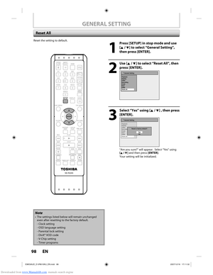 Page 98Downloaded from www.Manualslib.com manuals search engine 98 EN98 EN
Reset the setting to default.
1
  Press [SETUP] in stop mode and use [K / L] to select “General Setting”, 
then press [ENTER].
2
 Use [K / L] to select “Reset All”, then press [ENTER].
General Setting
Playback
Display
Video
Recording
Clock
DivX
HDMI
Reset All
3
  Select “Yes” using [K / L] , then press  [ENTER].
General Setting
Playback
Display
Video
Recording
Clock
DivX
HDMI
Reset All
Reset to factory default? Ye sNo
“Are you sure?”...