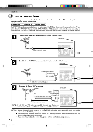 Page 16Introduction
16
NOTES: •A clear picture will not be obtained by the DVD/VCR unless the antenna signal is good. Connect the
antenna to the DVD/VCR properly.
•For better quality recording, an indoor antenna or a telescopic antenna is not recommended. The use
of an outdoor type antenna is required.
•If you are not sure about the connection, please refer to qualified service personnel. If you are using an antenna system, follow these instructions. If you are a Cable TV subscriber, skip ahead
to page 18 for...