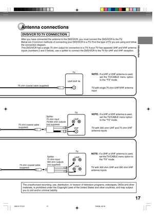 Page 17Introduction
17
NOTE:If a UHF or VHF antenna is used,
set the TV/CABLE menu option
to the “TV” mode.
TV with single 75 ohm UHF/VHF antenna
input
NOTE:If a UHF or VHF antenna is used,
set the TV/CABLE menu option
to the “TV” mode.
TV with 300 ohm UHF and 75 ohm VHF
antenna inputs
NOTE:If a UHF or VHF antenna is used,
set the TV/CABLE menu option to
the “TV” mode.
TV with 300 ohm UHF and 300 ohm VHF
antenna inputs
 DVD/VCR TO TV CONNECTION
After you have connected the antenna to the DVD/VCR, you must...