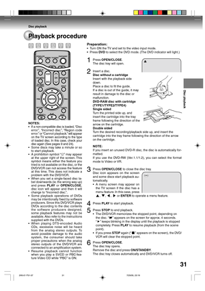 Page 31Disc playback
31
Playback procedure
Preparation:
•Turn ON the TV and set to the video input mode.
•Press DVD to select the DVD mode. (The DVD indicator will light.)
1Press OPEN/CLOSE.
The disc tray will open.
2Insert a disc.
Disc without a cartridge
Insert with the playback side
down.
Place a disc to fit the guide.
If a disc is out of the guide, it may
result in damage to the disc or
malfunction.
DVD-RAM disc with cartridge
(TYPE1/TYPE2/TYPE4)
Single sided
Turn the printed side up, and
insert the...