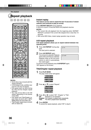 Page 36Disc playback
36Repeat playback
AB
A1Press A-B REPEAT during play-
back.
The start point is selected.
2Press A-B REPEAT again.
The end point is selected. Playback
starts at the point that you selected.
Playback stops at the end point,
returns to point A automatically,
then starts again.
To resume normal playback press A-B REPEAT again.
“Off ” appears on the screen.
Title/Chapter repeat playback
1Press PLAY MODE.
The play mode screen will appear.
2Press  or  to select “Repeat”.
3Press  or  to select...