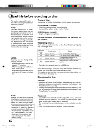 Page 50Recording
50Read this before recording on disc
Types of disc
You can use DVD-RAM, DVD-RW and DVD-R discs to record video.
DVD-RAM/-RW (VR mode)
•This mode involves multiple editing functions.
•Various editing options using a created Playlist.
DVD-RW (Video mode)/-R
•Simple editing (renaming titles).
For more information on recording format, see “Recording for-
mat” (page 10).
Recording modes
There are 4 modes for recording on disc. Recording time and quality
vary according to mode.
•Recording time above...