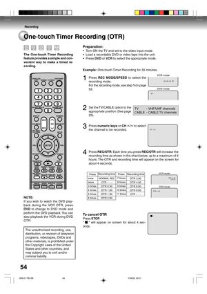 Page 54Recording
54
One-touch Timer Recording (OTR)
The One-touch Timer Recording
feature provides a simple and con-
venient way to make a timed re-
cording.
00 : 00 : 00  SP
SP
DVD mode VCR mode
CH  110
CH 110 OTR  0 : 30
OTR  0 : 30
VCR mode
DVD mode
Preparation:
•Turn ON the TV and set to the video input mode.
•Load a recordable DVD or video tape into the unit.
•Press DVD or VCR to select the appropriate mode.
Example: One-touch Timer Recording for 30 minutes.
1Press REC MODE/SPEED to select the
recording...