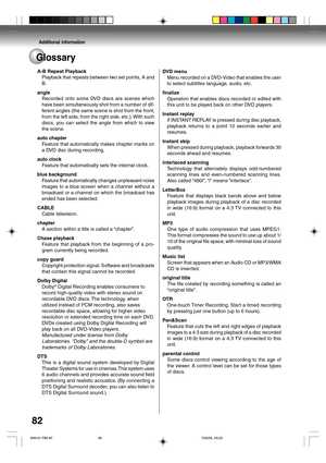 Page 82Additional information
82
Glossary
A-B Repeat Playback
Playback that repeats between two set points, A and
B.
angle
Recorded onto some DVD discs are scenes which
have been simultaneously shot from a number of dif-
ferent angles (the same scene is shot from the front,
from the left side, from the right side, etc.). With such
discs, you can select the angle from which to view
the scene.
auto chapter
Feature that automatically makes chapter marks on
a DVD disc during recording.
auto clock
Feature that...