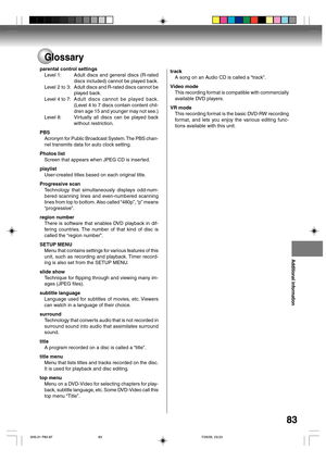 Page 83Additional information
83
Glossary
parental control settings
Level 1: Adult discs and general discs (R-rated
discs included) cannot be played back.
Level  2  to  3: Adult discs and R-rated discs cannot be
played back.
Level 4 to 7:Adult discs cannot be played back.
(Level 4 to 7 discs contain content chil-
dren age 15 and younger may not see.)
Level 8: Virtually all discs can be played back
without restriction.
PBS
Acronym for Public Broadcast System. The PBS chan-
nel transmits data for auto clock...