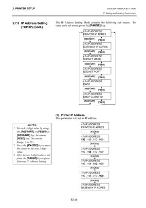 Page 392. PRINTER SETUP ENGLISH VERSION EO1-33047 
2.7 Setting an Operating Environment
 
E2-26 
2.7.3  IP Address Setting 
(TCP/IP) (Cont.) 
#
#
#
#
#
#
#
#
#
#
#
#
#
#
#
#
#
#
#
#
#
#
#
#
#
#
#
#
#
#7KH#,3#$GGUHVV#6HWWLQJ#0RGH#FRQWDLQV#WKH#IROORZLQJ#VXE#PHQXV1# #7R#
HQWHU#HDFK#VXE#PHQX/#SUHVV#WKH#[PAUSE]
#NH\1#
#
#
#
#
#
#
#
#
#
#
#
#
#
#
#
#
#
#
#
#
#
#
#
#
 
 
 
 
 
(1)  Printer IP Address  
7KLV#SDUDPHWHU#LV#WR#VHW#DQ#,3#DGGUHVV1#
#
#
#IP ADDRESS 
PRINTER IP ADRES 
IP ADDRESS 
GATEWAY IP ADRES
 
IP ADDRESS...