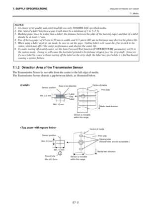 Page 92
7. SUPPLY SPECIFICATIONS ENGLISH VERSION EO1-33047 7.1 Media
 
E7- 2 
 
  
 
 
 
 
 
 
 
 
 
 
 
 
7.1.2  Detection Area of  the Transmissive Sensor 
The Transmissive Sensor is movable from the centre to the left edge of media.   
The Transmissive Sensor detects a ga p between labels, as illustrated below. 
 
 
 
 
 
 
 
 
 
 
 
 
 
 
NOTES: 
1.  To ensure print quality and print head life use only TOSHIBA TEC specifi\
ed media. 
2.  The ratio of a label length to a gap length must be a minimum of 3 to...