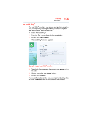 Page 105105Utilities
eco Utility®
eco Utility® 
The eco Utility® monitors your power savings from using the 
eco power plan by tracking real-time power consumption 
and accumulated savings over time.
To access the eco Utility
®:
1From the Start screen begin typing 
eco Utility.
2Click or touch 
eco Utility.
The eco Utility
® window appears.
   
(Sample Image) eco Utility® window
3To activate the eco power plan, select eco Mode on the 
left side.
4Click or touch the 
eco Mode button.
5Click or touch 
Close.
For...