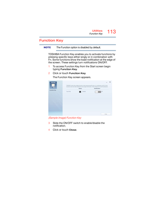 Page 113113Utilities
Function Key
Function Key
The Function option is disabled by default.
TOSHIBA Function Key enables you to activate functions by 
pressing specific keys either singly or in combination with 
Fn. Some functions show the toast notification at the edge of 
the screen. These settings turn notifications ON/OFF.
1To access Function Key from the Start screen begin 
typing 
Function Key.
2Click or touch 
Function Key.
The Function Key screen appears.
 
(Sample Image) Function Key
3Slide the ON/OFF...