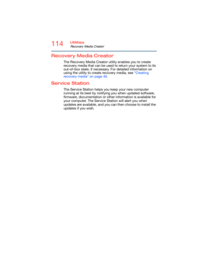 Page 114114Utilities
Recovery Media Creator
Recovery Media Creator
The Recovery Media Creator utility enables you to create 
recovery media that can be used to return your system to its 
out-of-box state, if necessary. For detailed information on 
using the utility to create recovery media, see “Creating 
recovery media” on page 46.
Service Station
The Service Station helps you keep your new computer 
running at its best by notifying you when updated software, 
firmware, documentation or other information is...