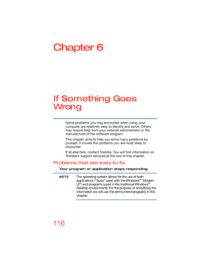 Page 116116
Chapter 6
If Something Goes 
Wron g
Some problems you may encounter when using your 
computer are relatively easy to identify and solve. Others 
may require help from your network administrator or the 
manufacturer of the software program.
This chapter aims to help you solve many problems by 
yourself. It covers the problems you are most likely to 
encounter.
If all else fails, contact Toshiba. You will find information on 
Toshiba’s support services at the end of this chapter. 
Problems that are...