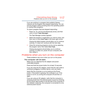 Page 117117If Something Goes Wrong
Problems when you turn on the computer
If you are working in a program that suddenly freezes, 
chances are the program has stopped responding. You can 
exit the program without shutting down the operating system 
or closing other programs.
To close a program that has stopped responding:
1Press 
Ctrl, Alt, and Del simultaneously (once), and then 
click or touch 
Ta s k  M a n a g e r.
The Task Manager window appears.
2Select the program or application you want to close, and...