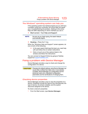 Page 123123If Something Goes Wrong
Fixing a problem with Device Manager
The Windows® operating system can help you
If the operating system has started properly but you still have 
a problem using your computer, the online Help can assist 
you in troubleshooting the problem. Getting to the online 
Help will differ depending on which interface you are in:
❖
Start screen—Type Help and Support
As soon as you begin typing, the search feature 
automatically begins.
❖
Desktop—Press the F1 key
When the “Windows Help and...