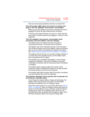 Page 125125If Something Goes Wrong
Power and the batteries
Here are some typical problems and how to solve them:
The AC power light does not come on when you 
plug in the AC adaptor and power cord/cable.
Make sure the AC adaptor and power cord/cable are firmly 
plugged into both the wall outlet and the computer.
If the AC power light still does not come on, check that the 
wall outlet is working properly by plugging in a lamp or other 
appliance.
The AC adaptor and power cord/cable work 
correctly, but the...