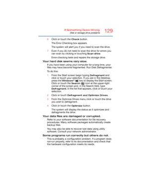 Page 129129If Something Goes Wrong
Disk or storage drive problems
6Click or touch the Check button.
The Error Checking box appears.
The system will alert you if you need to scan the drive.
7Even if you do not need to scan the drive for errors you 
can scan by clicking or touching 
Scan drive.
Error-checking tests and repairs the storage drive.
Your hard disk seems very slow.
If you have been using your computer for a long time, your 
files may have become fragmented. Run Disk Defragmenter. 
To  d o  t h i s :...