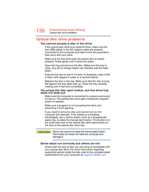 Page 130130If Something Goes Wrong
Optical disc drive problems
Optical disc drive problems
You cannot access a disc in the drive.
If the optical disc drive is an external drive, make sure the 
two USB cables or the AC adaptor cable are properly 
connected to the computer and refer to the documentation 
that came with your drive.
Make sure the tray that holds the optical disc is closed 
properly. Press gently until it clicks into place.
Open the tray and remove the disc. Make sure the tray is 
clean. Any dirt or...
