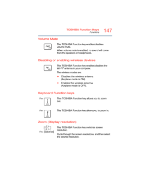 Page 147147TOSHIBA Function Keys
Functions
5.375 x 8.375 ver 2.3
Volume Mute
Disabling or enabling wireless devices
Keyboard Function keys
Zoom (Display resolution)
        This TOSHIBA Function key enables/disables 
volume mute.
When volume mute is enabled, no sound will come 
from the speakers or headphones.
       This TOSHIBA Function key enables/disables the 
Wi-Fi® antenna in your computer.
The wireless modes are:
❖Disables the wireless antenna 
(Airplane mode is ON).
❖Enables the wireless antenna...