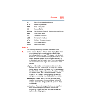 Page 151Glossary151
RFIRadio Frequency Interference
ROMRead-Only Memory
RTCReal-Time Clock
SDSecure Digital
SDRAMSynchronous Dynamic Random Access Memory
SSDSolid State Drive
TFTThin Film Transistor
USBUniversal Serial Bus
URLUniform Resource Locator
WANWide Area Network
wwwWo r l d W i d e  We b
Te r m s
The following terms may appear in this User’s Guide.
Aactive-matrix display—A liquid crystal display (LCD) made 
from an array of liquid crystal cells using active-matrix 
technology. Also known as a “TFT...